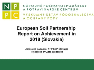 European Soil Partnership
Report on Achievement in
2018 (Slovakia)
Jaroslava Sobocka, NFP ESP Slovakia
Presented by Zora Weberova
 