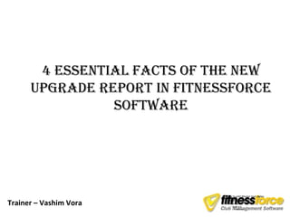 4 EssEntial facts of thE nEw
      UpgradE rEport in fitnEssforcE
                softwarE




                              • Click to edit Master text styles

Trainer – Vashim Vora
                                – Second level
                                – Third level
                                   • Fourth level
                                       – Fifth level
 