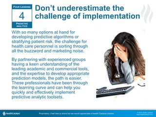 © 2014 Health Catalyst
www.healthcatalyst.com
Proprietary. Feel free to share but we would appreciate a Health Catalyst citation.
Don’t underestimate the
challenge of implementation
With so many options at hand for
developing predictive algorithms or
stratifying patient risk, the challenge for
health care personnel is sorting through
all the buzzword and marketing noise.
By partnering with experienced groups
having a keen understanding of the
leading academic and commercial tools,
and the expertise to develop appropriate
prediction models, the path is easier.
These professionals have been through
the learning curve and can help you
quickly and effectively implement
predictive analytic toolsets.
FOUR LESSONS
PREDICTIVE
ANALYTICS
4
 