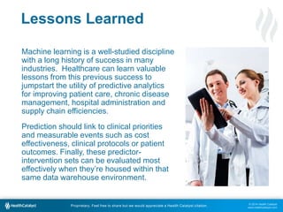 © 2014 Health Catalyst
www.healthcatalyst.com
Proprietary. Feel free to share but we would appreciate a Health Catalyst citation.
Lessons Learned
Machine learning is a well-studied discipline
with a long history of success in many
industries. Healthcare can learn valuable
lessons from this previous success to
jumpstart the utility of predictive analytics
for improving patient care, chronic disease
management, hospital administration and
supply chain efficiencies.
Prediction should link to clinical priorities
and measurable events such as cost
effectiveness, clinical protocols or patient
outcomes. Finally, these predictor-
intervention sets can be evaluated most
effectively when they’re housed within that
same data warehouse environment.
 