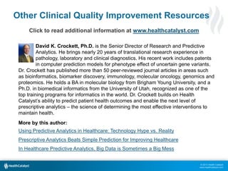© 2013 Health Catalyst
www.healthcatalyst.com
Other Clinical Quality Improvement Resources
Click to read additional information at www.healthcatalyst.com
David K. Crockett, Ph.D. is the Senior Director of Research and Predictive
Analytics. He brings nearly 20 years of translational research experience in
pathology, laboratory and clinical diagnostics. His recent work includes patents
in computer prediction models for phenotype effect of uncertain gene variants.
Dr. Crockett has published more than 50 peer-reviewed journal articles in areas such
as bioinformatics, biomarker discovery, immunology, molecular oncology, genomics and
proteomics. He holds a BA in molecular biology from Brigham Young University, and a
Ph.D. in biomedical informatics from the University of Utah, recognized as one of the
top training programs for informatics in the world. Dr. Crockett builds on Health
Catalyst’s ability to predict patient health outcomes and enable the next level of
prescriptive analytics – the science of determining the most effective interventions to
maintain health.
More by this author:
Using Predictive Analytics in Healthcare: Technology Hype vs. Reality
Prescriptive Analytics Beats Simple Prediction for Improving Healthcare
In Healthcare Predictive Analytics, Big Data is Sometimes a Big Mess
 