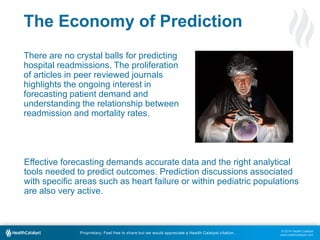 © 2014 Health Catalyst
www.healthcatalyst.com
Proprietary. Feel free to share but we would appreciate a Health Catalyst citation.
The Economy of Prediction
There are no crystal balls for predicting
hospital readmissions. The proliferation
of articles in peer reviewed journals
highlights the ongoing interest in
forecasting patient demand and
understanding the relationship between
readmission and mortality rates.
Effective forecasting demands accurate data and the right analytical
tools needed to predict outcomes. Prediction discussions associated
with specific areas such as heart failure or within pediatric populations
are also very active.
 