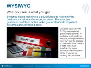 © 2014 Health Catalyst
www.healthcatalyst.com
Proprietary. Feel free to share but we would appreciate a Health Catalyst citation.
WYSIWYG
What you see is what you get
Evidence-based medicine is a powerful tool to help minimize
treatment variation and unexpected costs. Best-practice
guidelines contribute further to the goal of standardized patient
outcomes and controlling costs.
Similar to notation in the
Six Sigma approach to
quality improvements, for
predictive analytics to be
effective, Lean practitioners
must truly live the process
to best understand the type
of data, the actual
workflow, the target
audience and what action
will be prompted by
knowing the prediction.
 