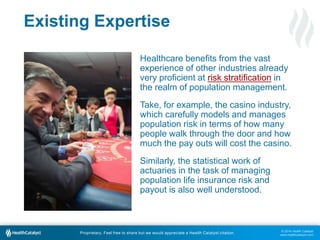 © 2014 Health Catalyst
www.healthcatalyst.com
Proprietary. Feel free to share but we would appreciate a Health Catalyst citation.
Existing Expertise
Healthcare benefits from the vast
experience of other industries already
very proficient at risk stratification in
the realm of population management.
Take, for example, the casino industry,
which carefully models and manages
population risk in terms of how many
people walk through the door and how
much the pay outs will cost the casino.
Similarly, the statistical work of
actuaries in the task of managing
population life insurance risk and
payout is also well understood.
 