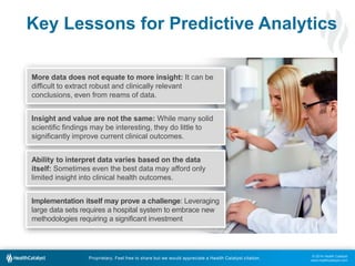 © 2014 Health Catalyst
www.healthcatalyst.com
Proprietary. Feel free to share but we would appreciate a Health Catalyst citation.
Key Lessons for Predictive Analytics
More data does not equate to more insight: It can be
difficult to extract robust and clinically relevant
conclusions, even from reams of data.
Insight and value are not the same: While many solid
scientific findings may be interesting, they do little to
significantly improve current clinical outcomes.
Ability to interpret data varies based on the data
itself: Sometimes even the best data may afford only
limited insight into clinical health outcomes.
Implementation itself may prove a challenge: Leveraging
large data sets requires a hospital system to embrace new
methodologies requiring a significant investment
 