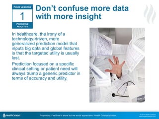 © 2014 Health Catalyst
www.healthcatalyst.com
Proprietary. Feel free to share but we would appreciate a Health Catalyst citation.
Don’t confuse more data
with more insight
In healthcare, the irony of a
technology-driven, more
generalized prediction model that
inputs big data and global features
is that the targeted utility is usually
lost.
Prediction focused on a specific
clinical setting or patient need will
always trump a generic predictor in
terms of accuracy and utility.
FOUR LESSONS
PREDICTIVE
ANALYTICS
1
 
