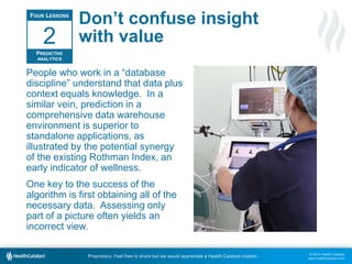 © 2014 Health Catalyst
www.healthcatalyst.com
Proprietary. Feel free to share but we would appreciate a Health Catalyst citation.
Don’t confuse insight
with value
People who work in a “database
discipline” understand that data plus
context equals knowledge. In a
similar vein, prediction in a
comprehensive data warehouse
environment is superior to
standalone applications, as
illustrated by the potential synergy
of the existing Rothman Index, an
early indicator of wellness.
One key to the success of the
algorithm is first obtaining all of the
necessary data. Assessing only
part of a picture often yields an
incorrect view.
FOUR LESSONS
PREDICTIVE
ANALYTICS
2
 