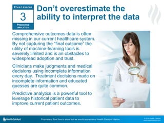 © 2014 Health Catalyst
www.healthcatalyst.com
Proprietary. Feel free to share but we would appreciate a Health Catalyst citation.
Don’t overestimate the
ability to interpret the data
Comprehensive outcomes data is often
missing in our current healthcare system.
By not capturing the “final outcome” the
utility of machine-learning tools is
severely limited and is an obstacles to
widespread adoption and trust.
Clinicians make judgments and medical
decisions using incomplete information
every day. Treatment decisions made on
incomplete information and educated
guesses are quite common.
Predictive analytics is a powerful tool to
leverage historical patient data to
improve current patient outcomes.
FOUR LESSONS
PREDICTIVE
ANALYTICS
3
 