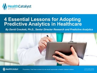 © 2014 Health Catalyst
www.healthcatalyst.com
Proprietary. Feel free to share but we would appreciate a Health Catalyst citation.
© 2014 Health Catalyst
www.healthcatalyst.comProprietary. Feel free to share but we would appreciate a Health Catalyst citation.
4 Essential Lessons for Adopting
Predictive Analytics in Healthcare
By David Crockett, Ph.D., Senior Director Research and Predictive Analytics
 
