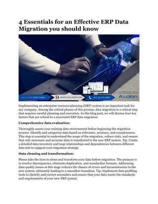 4 Essentials for an Effective ERP Data
Migration you should know
Implementing an enterprise resource planning (ERP) system is an important task for
any company. Among the critical phases of this process, data migration is a critical step
that requires careful planning and execution. In this blog post, we will discuss four key
factors that are critical to a successful ERP data migration.
Comprehensive data evaluation:
Thoroughly assess your existing data environment before beginning the migration
process. Identify and categorize data based on relevance, accuracy, and completeness.
This step is essential to understand the scope of the migration, reduce risks, and ensure
that only necessary and accurate data is transferred to the new ERP system. Tip: Create
a detailed data inventory and map relationships and dependencies between different
data sets to support your migration strategy.
Data cleaning and transformation:
Please take the time to clean and transform your data before migration. The purpose is
to resolve discrepancies, eliminate duplication, and standardize formats. Addressing
data quality issues at this stage reduces the chance of errors and inconsistencies in the
new system, ultimately leading to a smoother transition. Tip: Implement data profiling
tools to identify and correct anomalies and ensure that your data meets the standards
and requirements of your new ERP system.
 