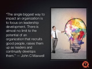 “The single biggest way to 
impact an organization is 
to focus on leadership 
development. There is 
almost no limit to the 
potential of an 
organization that recruits 
good people, raises them 
up as leaders and 
continually develops 
them.” — John C Maxwell 
 