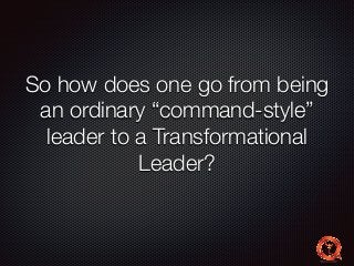 So how does one go from being 
an ordinary “command-style” 
leader to a Transformational 
Leader? 
 