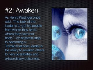 #2: Awaken 
As Henry Kissinger once 
said, “The task of the 
leader is to get his people 
from where they are to 
where they have not 
been.” An essential step 
to becoming a 
Transformational Leader is 
the ability to awaken others 
to new possibilities and 
extraordinary outcomes. 
 
