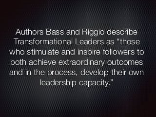 Authors Bass and Riggio describe 
Transformational Leaders as “those 
who stimulate and inspire followers to 
both achieve extraordinary outcomes 
and in the process, develop their own 
leadership capacity.” 
 