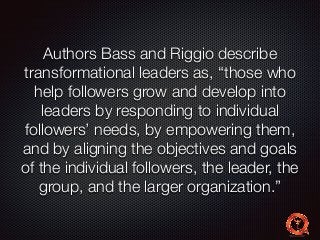 Authors Bass and Riggio describe 
transformational leaders as, “those who 
help followers grow and develop into 
leaders by responding to individual 
followers’ needs, by empowering them, 
and by aligning the objectives and goals 
of the individual followers, the leader, the 
group, and the larger organization.” 
 