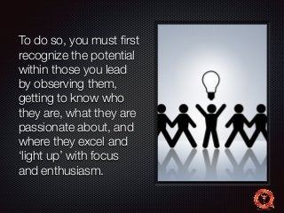To do so, you must first 
recognize the potential 
within those you lead 
by observing them, 
getting to know who 
they are, what they are 
passionate about, and 
where they excel and 
‘light up’ with focus 
and enthusiasm. 
 