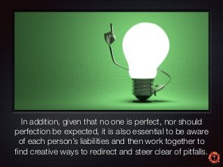 Text 
In addition, given that no one is perfect, nor should 
perfection be expected, it is also essential to be aware 
of each person’s liabilities and then work together to 
find creative ways to redirect and steer clear of pitfalls. 
 