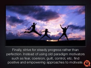 Text 
Finally, strive for steady progress rather than 
perfection. Instead of using old paradigm motivators 
such as fear, coersion, guilt, control, etc. find 
positive and empowering approaches to motivate. 
 