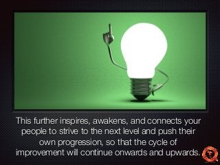Text 
This further inspires, awakens, and connects your 
people to strive to the next level and push their 
own progression, so that the cycle of 
improvement will continue onwards and upwards. 
 