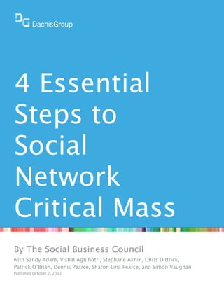 4 Essential
Steps to
Social
Network
Critical Mass
By The Social Business Council
with Sandy Adam, Vishal Agnihotri, Stephane Aknin, Chris Dittrick,
Patrick O’Brien, Dennis Pearce, Sharon Lina Pearce, and Simon Vaughan
Published October 2, 2013

 