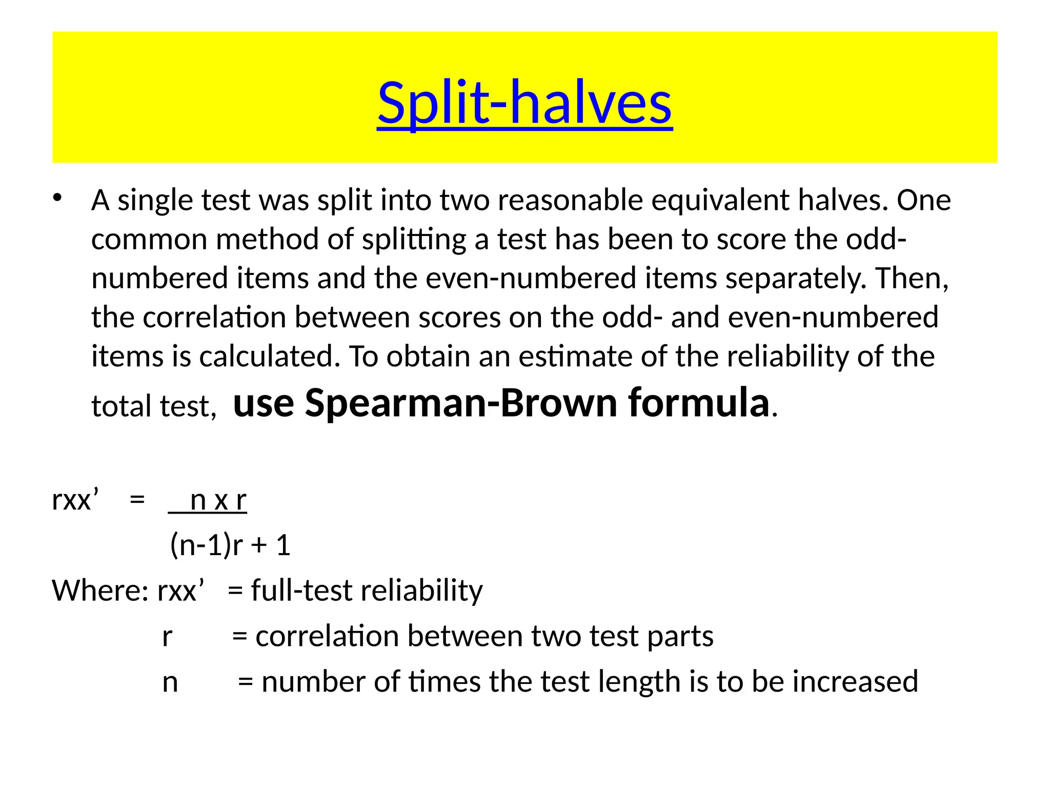 Split-halves
• A single test was split into two reasonable equivalent halves. One
common method of splitting a test has been to score the odd-
numbered items and the even-numbered items separately. Then,
the correlation between scores on the odd- and even-numbered
items is calculated. To obtain an estimate of the reliability of the
total test, use Spearman-Brown formula.
rxx’ = n x r
(n-1)r + 1
Where: rxx’ = full-test reliability
r = correlation between two test parts
n = number of times the test length is to be increased
 