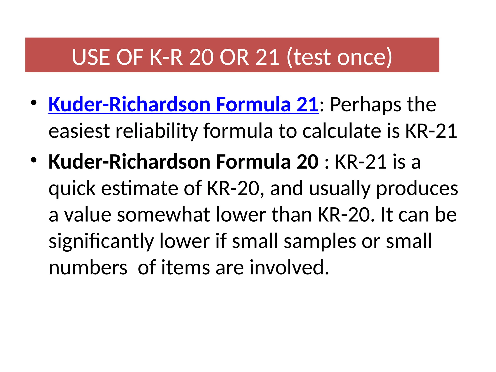 • Kuder-Richardson Formula 21: Perhaps the
easiest reliability formula to calculate is KR-21
• Kuder-Richardson Formula 20 : KR-21 is a
quick estimate of KR-20, and usually produces
a value somewhat lower than KR-20. It can be
significantly lower if small samples or small
numbers of items are involved.
USE OF K-R 20 OR 21 (test once)
 