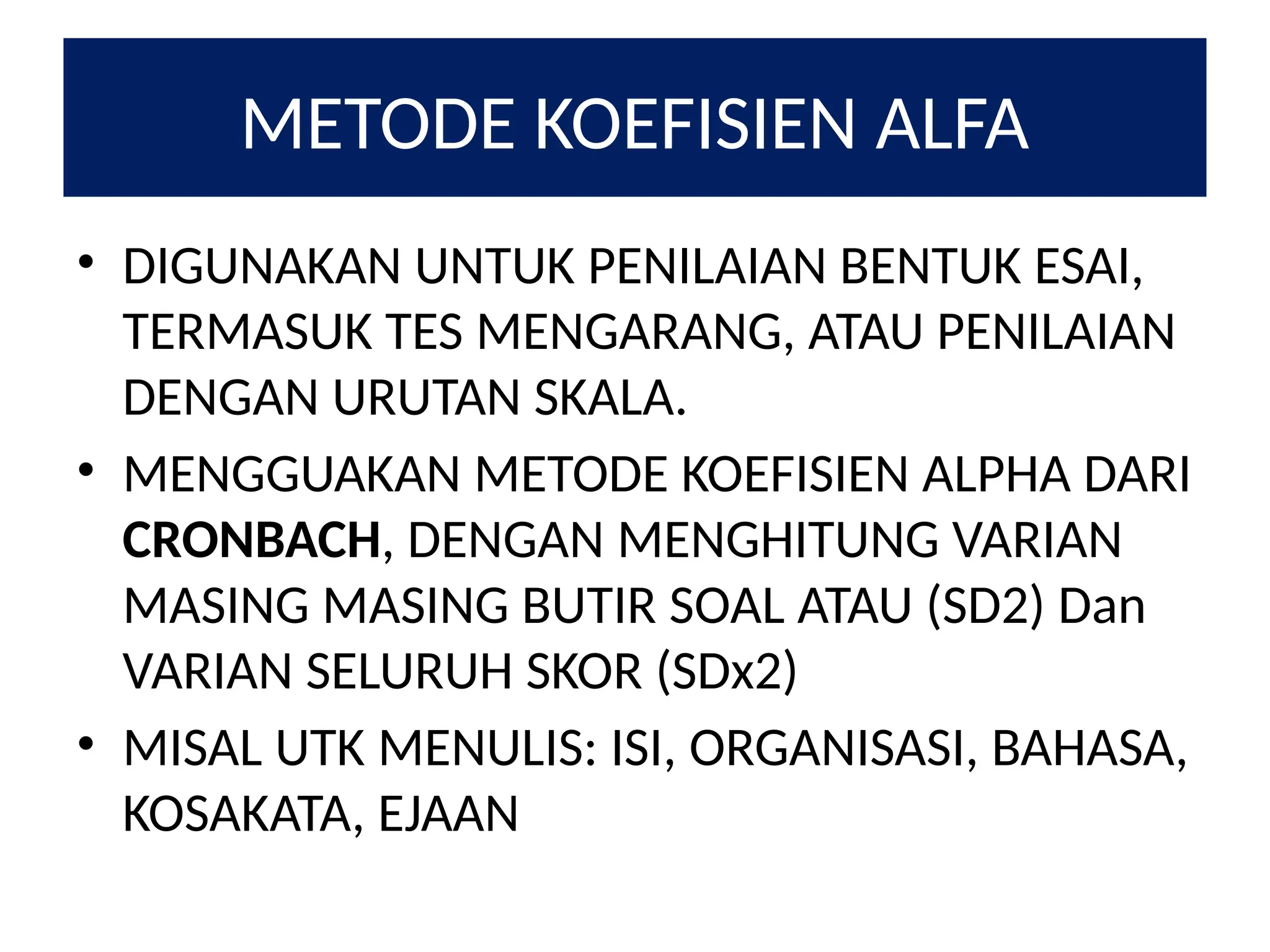 METODE KOEFISIEN ALFA
• DIGUNAKAN UNTUK PENILAIAN BENTUK ESAI,
TERMASUK TES MENGARANG, ATAU PENILAIAN
DENGAN URUTAN SKALA.
• MENGGUAKAN METODE KOEFISIEN ALPHA DARI
CRONBACH, DENGAN MENGHITUNG VARIAN
MASING MASING BUTIR SOAL ATAU (SD2) Dan
VARIAN SELURUH SKOR (SDx2)
• MISAL UTK MENULIS: ISI, ORGANISASI, BAHASA,
KOSAKATA, EJAAN
 