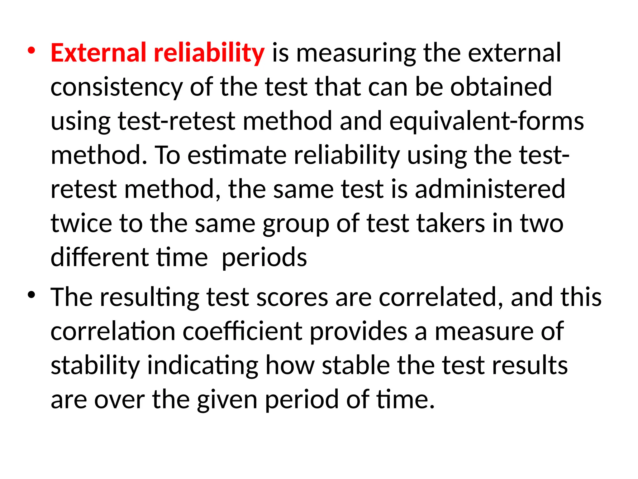 • External reliability is measuring the external
consistency of the test that can be obtained
using test-retest method and equivalent-forms
method. To estimate reliability using the test-
retest method, the same test is administered
twice to the same group of test takers in two
different time periods
• The resulting test scores are correlated, and this
correlation coefficient provides a measure of
stability indicating how stable the test results
are over the given period of time.
 