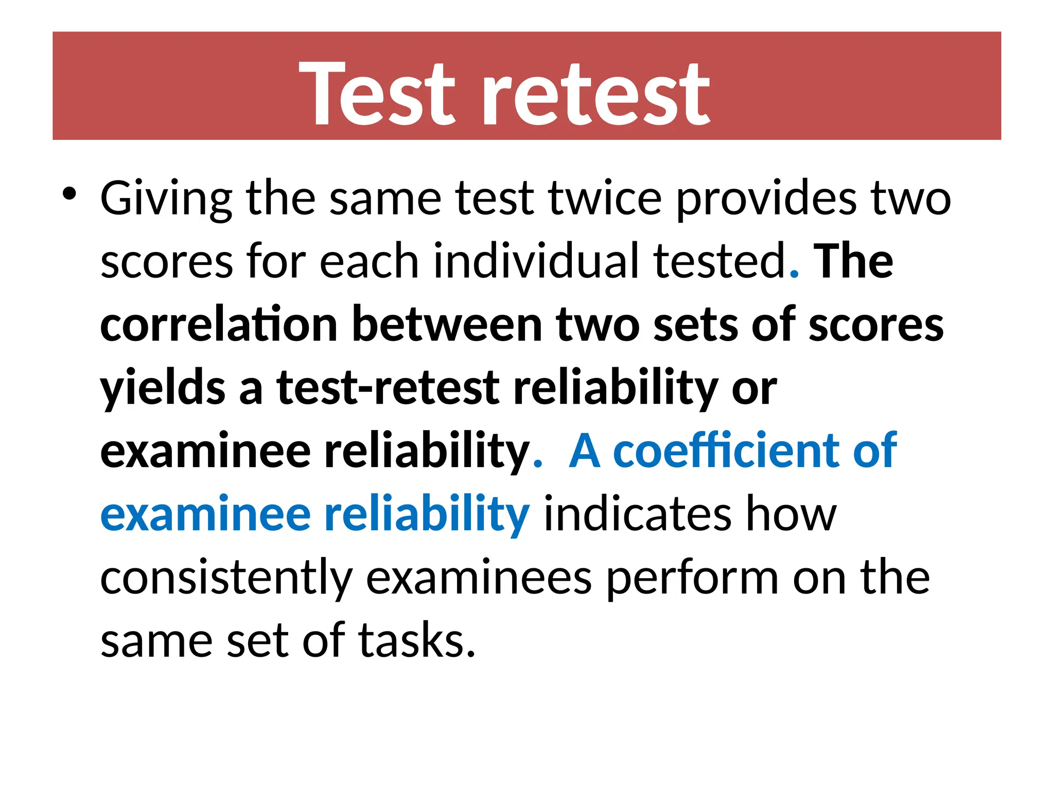 Test retest
• Giving the same test twice provides two
scores for each individual tested. The
correlation between two sets of scores
yields a test-retest reliability or
examinee reliability. A coefficient of
examinee reliability indicates how
consistently examinees perform on the
same set of tasks.
 