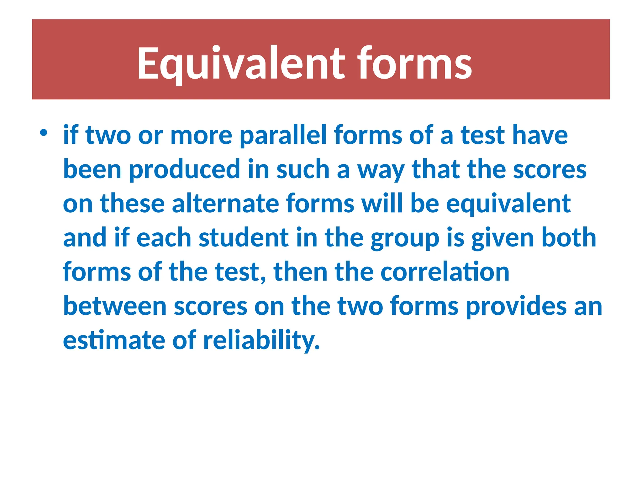 • if two or more parallel forms of a test have
been produced in such a way that the scores
on these alternate forms will be equivalent
and if each student in the group is given both
forms of the test, then the correlation
between scores on the two forms provides an
estimate of reliability.
Equivalent forms
 