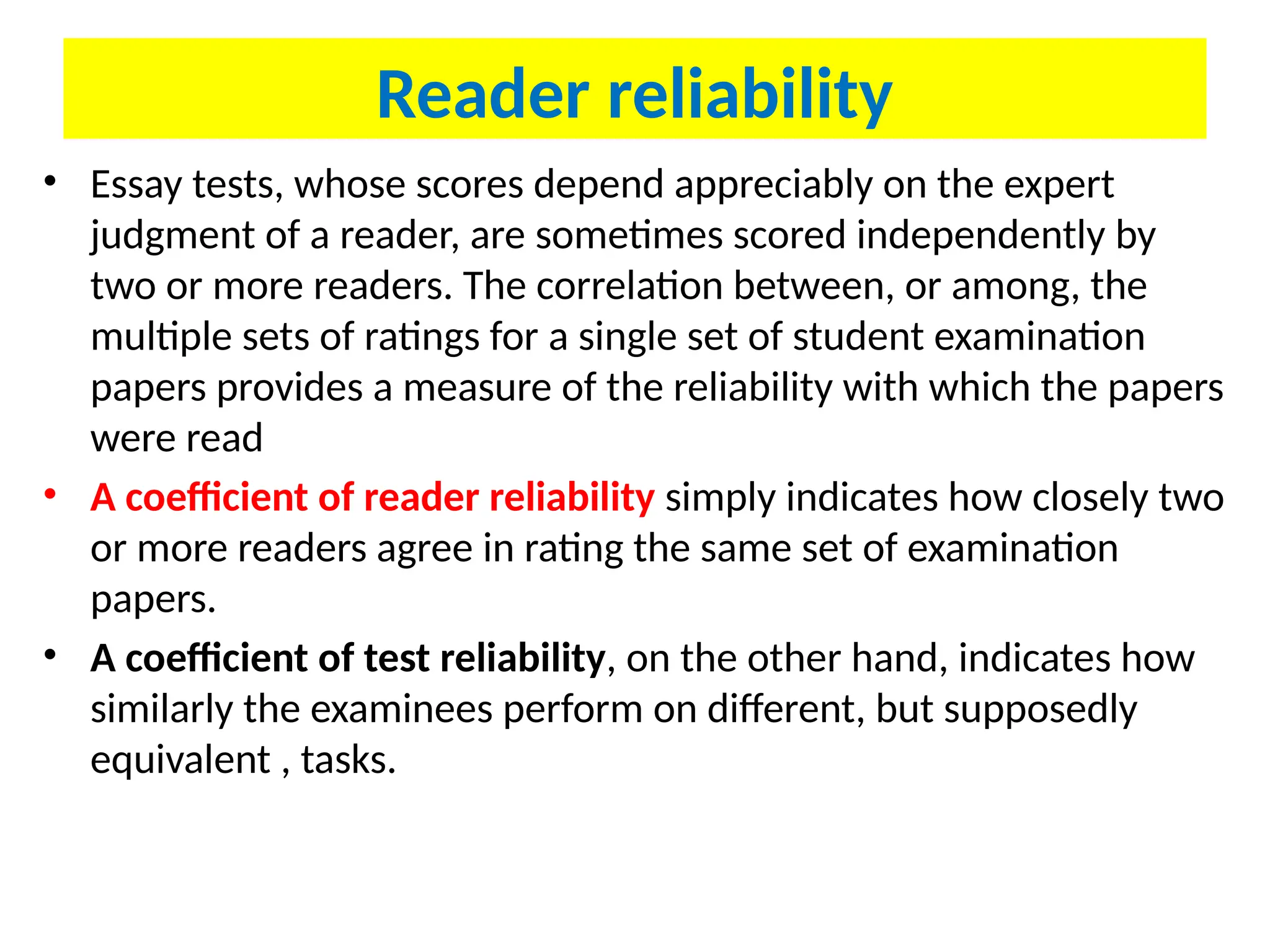 Reader reliability
• Essay tests, whose scores depend appreciably on the expert
judgment of a reader, are sometimes scored independently by
two or more readers. The correlation between, or among, the
multiple sets of ratings for a single set of student examination
papers provides a measure of the reliability with which the papers
were read
• A coefficient of reader reliability simply indicates how closely two
or more readers agree in rating the same set of examination
papers.
• A coefficient of test reliability, on the other hand, indicates how
similarly the examinees perform on different, but supposedly
equivalent , tasks.
 