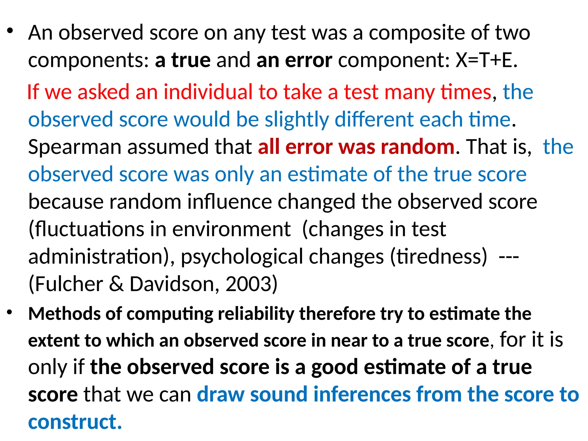 • An observed score on any test was a composite of two
components: a true and an error component: X=T+E.
If we asked an individual to take a test many times, the
observed score would be slightly different each time.
Spearman assumed that all error was random. That is, the
observed score was only an estimate of the true score
because random influence changed the observed score
(fluctuations in environment (changes in test
administration), psychological changes (tiredness) ---
(Fulcher & Davidson, 2003)
• Methods of computing reliability therefore try to estimate the
extent to which an observed score in near to a true score, for it is
only if the observed score is a good estimate of a true
score that we can draw sound inferences from the score to
construct.
 