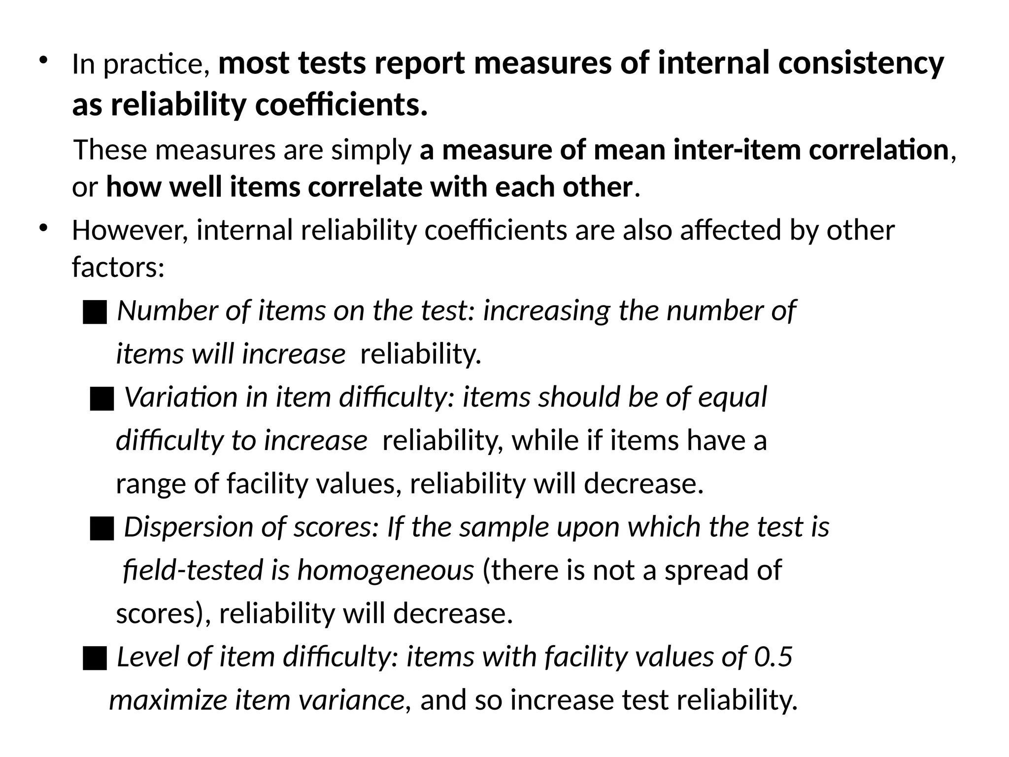 • In practice, most tests report measures of internal consistency
as reliability coefficients.
These measures are simply a measure of mean inter-item correlation,
or how well items correlate with each other.
• However, internal reliability coefficients are also affected by other
factors:
■ Number of items on the test: increasing the number of
items will increase reliability.
■ Variation in item difficulty: items should be of equal
difficulty to increase reliability, while if items have a
range of facility values, reliability will decrease.
■ Dispersion of scores: If the sample upon which the test is
field-tested is homogeneous (there is not a spread of
scores), reliability will decrease.
■ Level of item difficulty: items with facility values of 0.5
maximize item variance, and so increase test reliability.
 