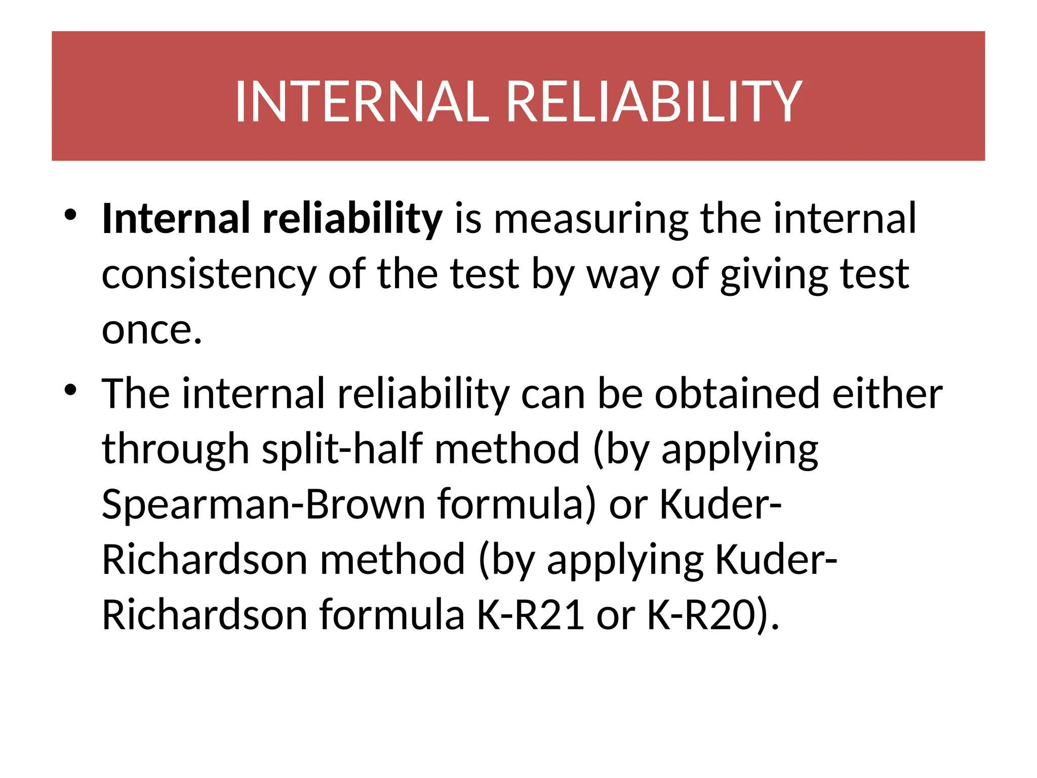 INTERNAL RELIABILITY
• Internal reliability is measuring the internal
consistency of the test by way of giving test
once.
• The internal reliability can be obtained either
through split-half method (by applying
Spearman-Brown formula) or Kuder-
Richardson method (by applying Kuder-
Richardson formula K-R21 or K-R20).
 