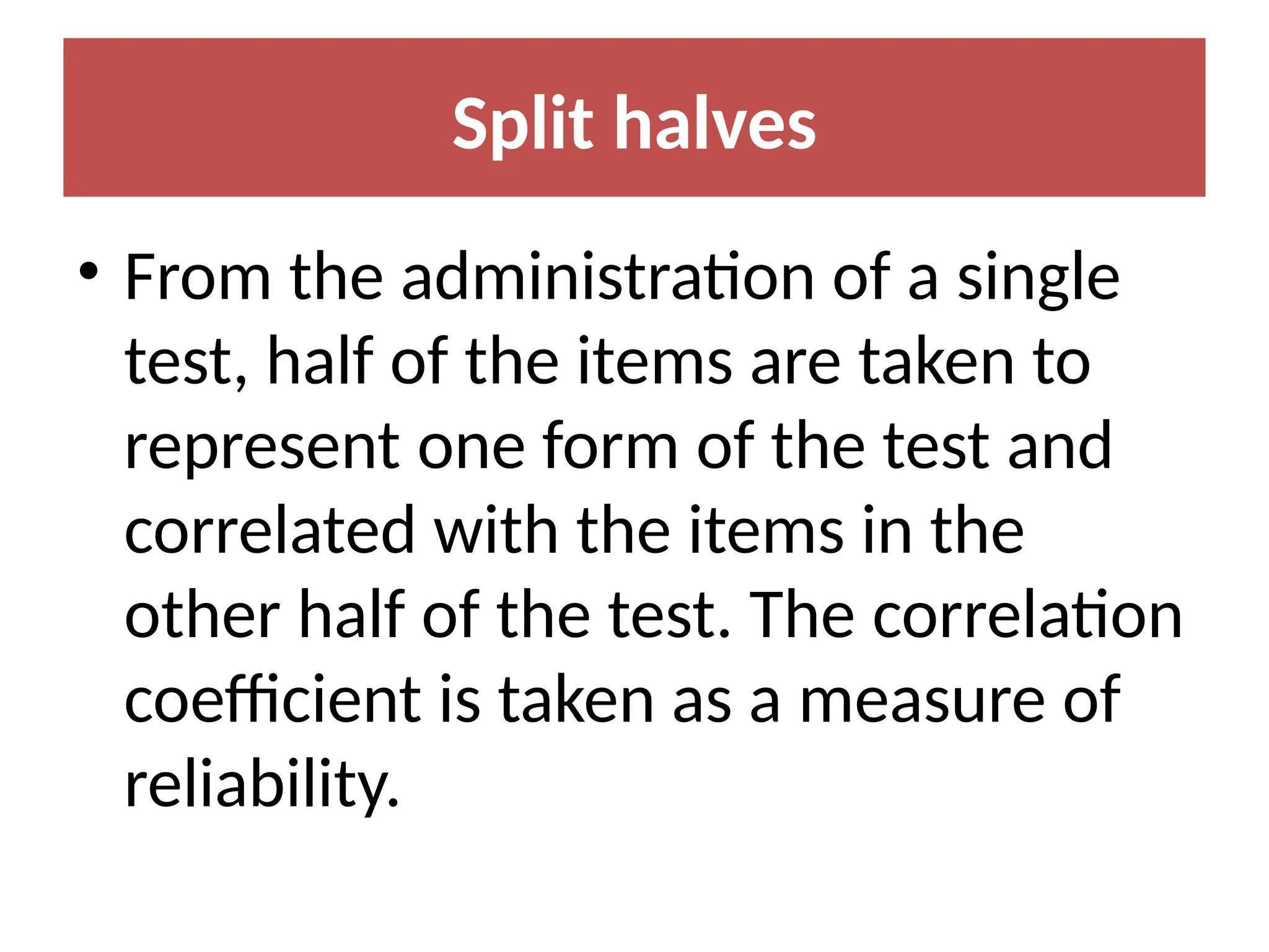 Split halves
• From the administration of a single
test, half of the items are taken to
represent one form of the test and
correlated with the items in the
other half of the test. The correlation
coefficient is taken as a measure of
reliability.
 