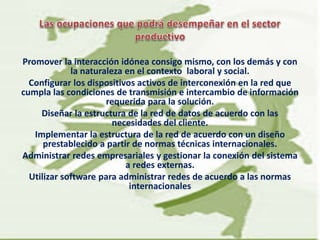 Promover la interacción idónea consigo mismo, con los demás y con
la naturaleza en el contexto laboral y social.
Configurar los dispositivos activos de interconexión en la red que
cumpla las condiciones de transmisión e intercambio de información
requerida para la solución.
Diseñar la estructura de la red de datos de acuerdo con las
necesidades del cliente.
Implementar la estructura de la red de acuerdo con un diseño
prestablecido a partir de normas técnicas internacionales.
Administrar redes empresariales y gestionar la conexión del sistema
a redes externas.
Utilizar software para administrar redes de acuerdo a las normas
internacionales
 