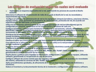  Implementa un esquema organizativo de la red, optimizando los procesos de acuerdo al diseño
existente.
Selecciona el software de administración de redes de acuerdo al diseño de la red, las necesidades y
requerimientos del cliente.
Configura el software de administración de red en los equipos de cómputo (servidores, estaciones clientes,
equipos activos, otros) ajustando los parámetros de administración, protocolos de red, de acuerdo con
especificaciones del fabricante y el licenciamiento.
Utiliza las herramientas administrativas de los sistemas operativos de red (servidor/cliente) que ha
configurado previamente, apoyándose en las características y fortalezas de cada uno.
Configura hardware y software para monitorear el tráfico en la red (entrante, saliente, BROADCAST,
MULTICAST, UNICAST, otros) documentado los resultados obtenidos determina métodos o tecnologías para
incrementar el desempeño de la red analizando los resultados del monitoreo de la red.
Distribuye de forma automatizada aplicaciones, parches, firmwares y sistemas operativos a través de la red,
usando servidores centralizados y dentro de las ventanas de mantenimiento generadas reduciendo el
impacto en la operación normal de la red.
Clasifica el tráfico que transmite o recibe cada host estableciendo políticas de calidad de servicio.
Crea informe de la utilización de recursos de los equipos que utiliza en la red (servidores, clientes y equipos
activos) mediante el monitoreo.
Programa alarmas visuales, sonoras y con notificación al correo electrónico cuando se presentan problemas
en el desempeño de los sistemas de la red de la organización.
Monitorea el estado de los servicios: HTTP, FTP, DNS, PROXY, SSH, TELNET, DHCP, CORREO entre otros
garantizando la correcta operación de los mismos.
Diseña planes y políticas para respaldar la información, configuración y registros de los equipos, utilizando
software, garantizando su recuperación en caso de desastre.
Configura software de acceso remoto para dar soporte y administrar equipos de acuerdo a las necesidades
del sistema, utilizando los servicios de SSH, TELNET, RDP y otros.
Aplica procedimientos aprobados, de afinamiento de la red con base en los registros de mediciones y
monitoreo.
Elabora el inventario y la documentación técnica de la instalación y configuración del hardware y software.
 