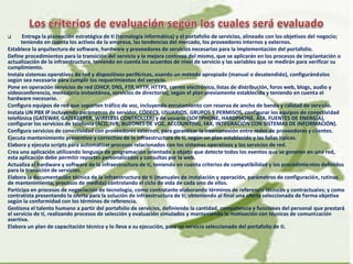  Entrega la planeación estratégica de ti (tecnología informática) y el portafolio de servicios, alineado con los objetivos del negocio;
teniendo en cuenta los activos de la empresa, las tendencias del mercado, los proveedores internos y externos.
Establece la arquitectura de software, hardware y proveedores de servicios necesarios para la implementación del portafolio.
Define procedimientos para la transición del servicio y la mejora continua del mismo, que se aplicarán en los procesos de implantación o
actualización de la infraestructura, teniendo en cuenta los acuerdos de nivel de servicio y las variables que se medirán para verificar su
cumplimiento.
Instala sistemas operativos de red y dispositivos periféricos, usando un método apropiado (manual o desatendido), configurándolos
según sea necesario para cumplir los requerimientos del servicio.
Pone en operación servicios de red (DHCP, DNS, FTP, HTTP, HTTPS, correo electrónico, listas de distribución, foros web, blogs, audio y
videoconferencia, mensajería instantánea, servicios de directorio), según el plan previamente establecido y teniendo en cuenta el
hardware necesario.
Configura equipos de red que soporten tráfico de voz, incluyendo enrutamiento con reserva de ancho de banda y calidad de servicio.
Instala UN PBX IP incluyendo parámetros de servidor, CÓDECS, USUARIOS, GRUPOS Y PERMISOS, configurar los equipos de conectividad
telefónica (GATEWAY, GATEKEEPER, WIRELESS CONTROLLER) y de usuario (SOFTPHONE, HARDPHONE, ATA, FUENTES DE ENERGÍA),
configurar los servicios de telefonía (ACD, IVR, BUZONES DE VOZ, ACCOUNTING, FAX, INTEGRACIÓN CON SISTEMAS DE INFORMACIÓN).
Configura servicios de conectividad con proveedores externos, para garantizar la interconexión entre redes de proveedores y clientes.
Ejecuta mantenimiento preventivo y correctivo de la infraestructura de ti, según un plan establecido y las fallas típicas.
Elabora y ejecuta scripts para automatizar procesos relacionados con los sistemas operativos y los servicios de red.
Crea una aplicación utilizando lenguaje de programación orientado a objeto que detecte todos los eventos que se generen en una red,
esta aplicación debe permitir reportes personalizados y consultas por la web.
Actualiza el hardware y software de la infraestructura de ti, teniendo en cuenta criterios de compatibilidad y los procedimientos definidos
para la transición de servicios.
Elabora la documentación técnica de la infraestructura de ti (manuales de instalación y operación, parámetros de configuración, rutinas
de mantenimiento, procesos de medida) controlando el ciclo de vida de cada uno de ellos.
Participa en procesos de negociación de tecnología, como contratante elaborando términos de referencia técnicos y contractuales; y como
contratista presentando la oferta para la solución de infraestructura de ti; obteniendo al final una oferta seleccionada de forma objetiva
según la conformidad con los términos de referencia.
Gestiona el talento humano a partir del portafolio de servicios, definiendo la cantidad, competencia y funciones del personal que prestará
el servicio de ti, realizando procesos de selección y evaluación simulados y manteniendo la motivación con técnicas de comunicación
asertiva.
Elabora un plan de capacitación técnico y lo lleva a su ejecución, para un servicio seleccionado del portafolio de ti.
 