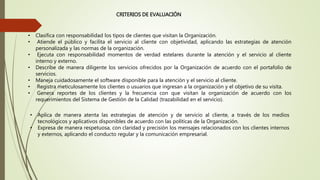 CRITERIOS DE EVALUACIÓN
• Clasifica con responsabilidad los tipos de clientes que visitan la Organización.
• Atiende el público y facilita el servicio al cliente con objetividad, aplicando las estrategias de atención
personalizada y las normas de la organización.
• Ejecuta con responsabilidad momentos de verdad estelares durante la atención y el servicio al cliente
interno y externo.
• Describe de manera diligente los servicios ofrecidos por la Organización de acuerdo con el portafolio de
servicios.
• Maneja cuidadosamente el software disponible para la atención y el servicio al cliente.
• Registra meticulosamente los clientes o usuarios que ingresan a la organización y el objetivo de su visita.
• Genera reportes de los clientes y la frecuencia con que visitan la organización de acuerdo con los
requerimientos del Sistema de Gestión de la Calidad (trazabilidad en el servicio).
• Aplica de manera atenta las estrategias de atención y de servicio al cliente, a través de los medios
tecnológicos y aplicativos disponibles de acuerdo con las políticas de la Organización.
• Expresa de manera respetuosa, con claridad y precisión los mensajes relacionados con los clientes internos
y externos, aplicando el conducto regular y la comunicación empresarial.
 