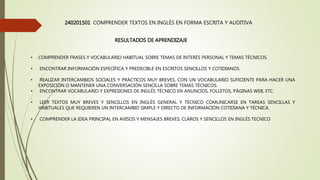 240201501 COMPRENDER TEXTOS EN INGLÉS EN FORMA ESCRITA Y AUDITIVA
RESULTADOS DE APRENDIZAJE
• COMPRENDER FRASES Y VOCABULARIO HABITUAL SOBRE TEMAS DE INTERÉS PERSONAL Y TEMAS TÉCNICOS.
• ENCONTRAR INFORMACIÓN ESPECÍFICA Y PREDECIBLE EN ESCRITOS SENCILLOS Y COTIDIANOS.
• REALIZAR INTERCAMBIOS SOCIALES Y PRÁCTICOS MUY BREVES, CON UN VOCABULARIO SUFICIENTE PARA HACER UNA
EXPOSICIÓN O MANTENER UNA CONVERSACIÓN SENCILLA SOBRE TEMAS TÉCNICOS.
• ENCONTRAR VOCABULARIO Y EXPRESIONES DE INGLÉS TÉCNICO EN ANUNCIOS, FOLLETOS, PÁGINAS WEB, ETC.
• LEER TEXTOS MUY BREVES Y SENCILLOS EN INGLÉS GENERAL Y TÉCNICO COMUNICARSE EN TAREAS SENCILLAS Y
HABITUALES QUE REQUIEREN UN INTERCAMBIO SIMPLE Y DIRECTO DE INFORMACIÓN COTIDIANA Y TÉCNICA.
• COMPRENDER LA IDEA PRINCIPAL EN AVISOS Y MENSAJES BREVES, CLAROS Y SENCILLOS EN INGLÉS TECNICO
 