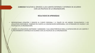 210601010 FACILITAR EL SERVICIO A LOS CLIENTES INTERNOS Y EXTERNOS DE ACUERDO
CON LAS POLÍTICAS DE LA ORGANIZACIÓN.
RESULTADOS DE APRENDIZAJE
• PROPORCIONAR ATENCIÓN Y SERVICIO AL CLIENTE PERSONAL Y A TRAVÉS DE LOS MEDIOS TECNOLÓGICOS Y LOS
APLICATIVOS DISPONIBLES, TENIENDO EN CUENTA LA COMUNICACIÓN EMPRESARIAL, LOS ESTÁNDARES DE CALIDAD Y LAS
POLÍTICAS DE LA ORGANIZACIÓN.
• UTILIZAR LOS APLICATIVOS (SOFTWARE Y HARDWARE) Y SUS CARACTERÍSTICAS PARA LA SATISFACCIÓN DE LOS CLIENTES Y
EL MEJORAMIENTO CONTINUO DE ACUERDO CON LAS POLÍTICAS DE LA ORGANIZACIÓN
 