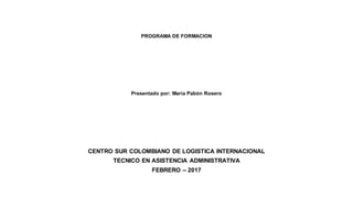 PROGRAMA DE FORMACION
Presentado por: María Pabón Rosero
CENTRO SUR COLOMBIANO DE LOGISTICA INTERNACIONAL
TECNICO EN ASISTENCIA ADMINISTRATIVA
FEBRERO – 2017
 
