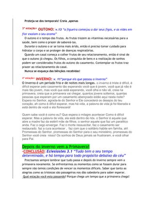 Proteja-se dos temporais! Creia ,apenas
3ª estação> OUTONO: v.13 “a figueira começou a dar seus figos, e as vides em
flor exalam o seu aroma”
O outono é o tempo das frutas. As frutas trazem as vitaminas necessárias para a
saúde, bem como o prazer de saboreá-las.
Durante o outono o ar se torna mais árido, então é preciso tomar cuidado para
hidratar o corpo e se proteger de doenças respiratórias.
Quando um casal começa a colher frutos de seu relacionamento, então é sinal de
que o outono já chegou. Os filhos, a conquista de bens e a realização de sonhos
podem ser considerados frutos do outono do casamento. Contemplar os frutos traz
prazer ao relacionamento do casal.
Nunca se esqueça das bênçãos recebidas!
4ª estação>
INVERNO: v. 11“porque eis que passou o inverno”
O inverno é um período frio e de noites mais longas. o inverno é triste é difícil, é
difícil esperar pelo casamento tão esperando você que é jovem, você que já não é
mais tão jovem, mas você que está esperando, você olha e não vê, creia na
primavera, creia que a primavera vai chegar, quantos jovens solteiros, quantas
pessoas que esperam por um casamento abençoado estão aqui nesta noite?
Espera no Senhor, agrada-te do Senhor e Ele concederá os desejos do teu
coração, ah como é difícil esperar, mas há vida, a palavra de vida já foi liberada e
está dentro de você e ela florescerá!
Quem sabe você é como eu? Que espera o milagre acontecer Como é difícil
esperar. Mas a palavra de vida, ela está dentro de nós. o Senhor é aquele que
abre a madre faz da estéril mãe de filhos. o senhor aquele que faz um paralitico
anda. Faz o cego enxergar. Faz o morte ressuscitar. faz o casamento ser
restaurado. faz a cura acontecer , faz com que o solitário habite em família, ah!
Promessas do Senhor, promessas do Senhor para o seu ministério, promessas do
Senhor você creia nisso! Os sonhos de Deus jamais se frustraram, e você olhar
para Pai.
Depois do inverno vem a Primavera!
-CONCLUSÃO: Eclesiastes 3.1 “Tudo tem o seu tempo
determinado, e há tempo para todo propósito debaixo do céu”
Precisamos sempre lembrar que tudo passa e depois do inverno sempre vem a
primavera novamente. Se enfrentarmos os momentos como se fossem durar para
sempre não temos condições de vencer os momentos difíceis. Saber que tanto as
alegrias como as tristezas são passageiras nos dão sabedoria para saber esperar.
Qual estação você esta passando? Porque chega um tempo que a primavera chega!
 