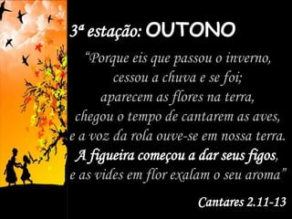 3ª estação: OUTONO
“Porque eis que passou o inverno,
cessou a chuva e se foi;
aparecem as flores na terra,
chegou o tempo de cantarem as aves,
e a voz da rola ouve-se em nossa terra.
A figueira começou a dar seus figos,
e as vides em flor exalam o seu aroma”
Cantares 2.11-13
 