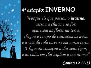 4ª estação: INVERNO
“Porque eis que passou o inverno,
cessou a chuva e se foi;
aparecem as flores na terra,
chegou o tempo de cantarem as aves,
e a voz da rola ouve-se em nossa terra.
A figueira começou a dar seus figos,
e as vides em flor exalam o seu aroma”
Cantares 2.11-13
 