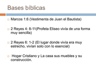 Bases bíblicas
 Marcos 1:6 (Vestimenta de Juan el Bautista)
 2 Reyes 4: 8-11(Profeta Eliseo vivía de una forma
muy sencilla)
 2 Reyes 6: 1-2 (El lugar donde vivía era muy
estrecho, vivían solo con lo esencial)
 Hogar Cristiano y La casa sus muebles y su
construcción.
 