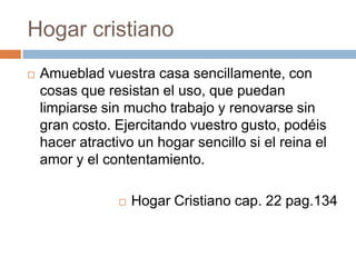 Hogar cristiano
 Amueblad vuestra casa sencillamente, con
cosas que resistan el uso, que puedan
limpiarse sin mucho trabajo y renovarse sin
gran costo. Ejercitando vuestro gusto, podéis
hacer atractivo un hogar sencillo si el reina el
amor y el contentamiento.
 Hogar Cristiano cap. 22 pag.134
 