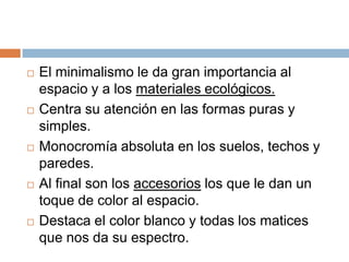  El minimalismo le da gran importancia al
espacio y a los materiales ecológicos.
 Centra su atención en las formas puras y
simples.
 Monocromía absoluta en los suelos, techos y
paredes.
 Al final son los accesorios los que le dan un
toque de color al espacio.
 Destaca el color blanco y todas los matices
que nos da su espectro.
 