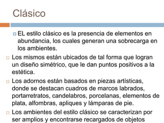 Clásico
 EL estilo clásico es la presencia de elementos en
abundancia, los cuales generan una sobrecarga en
los ambientes.
 Los mismos están ubicados de tal forma que logran
un diseño simétrico, que le dan puntos positivos a la
estética.
 Los adornos están basados en piezas artísticas,
donde se destacan cuadros de marcos labrados,
portarretratos, candelabros, porcelanas, elementos de
plata, alfombras, apliques y lámparas de pie.
 Los ambientes del estilo clásico se caracterizan por
ser amplios y encontrarse recargados de objetos
 