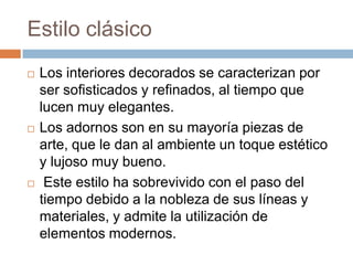 Estilo clásico
 Los interiores decorados se caracterizan por
ser sofisticados y refinados, al tiempo que
lucen muy elegantes.
 Los adornos son en su mayoría piezas de
arte, que le dan al ambiente un toque estético
y lujoso muy bueno.
 Este estilo ha sobrevivido con el paso del
tiempo debido a la nobleza de sus líneas y
materiales, y admite la utilización de
elementos modernos.
 